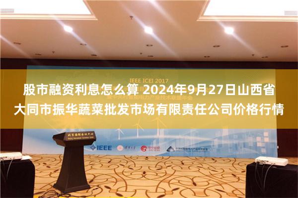 股市融资利息怎么算 2024年9月27日山西省大同市振华蔬菜批发市场有限责任公司价格行情