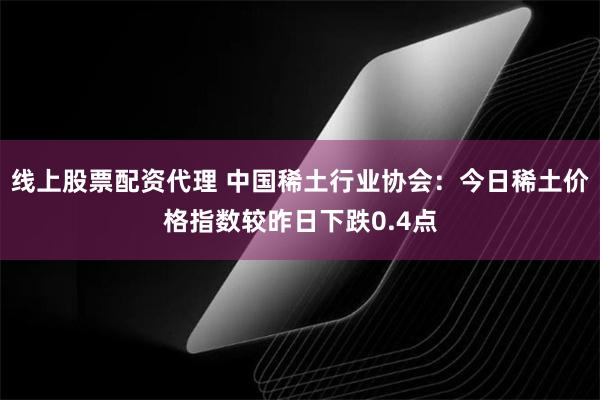 线上股票配资代理 中国稀土行业协会：今日稀土价格指数较昨日下跌0.4点