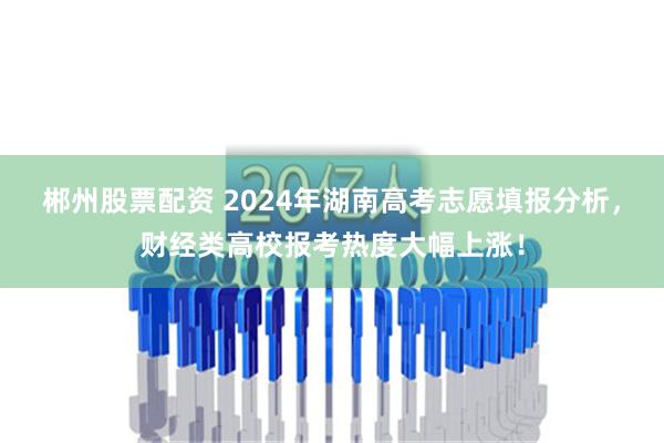 郴州股票配资 2024年湖南高考志愿填报分析，财经类高校报考热度大幅上涨！