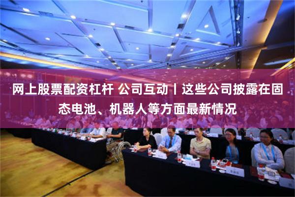 网上股票配资杠杆 公司互动丨这些公司披露在固态电池、机器人等方面最新情况