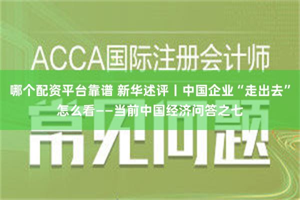 哪个配资平台靠谱 新华述评丨中国企业“走出去”怎么看——当前中国经济问答之七