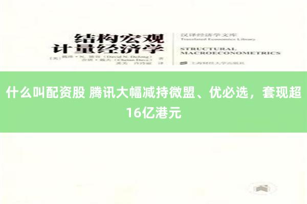 什么叫配资股 腾讯大幅减持微盟、优必选，套现超16亿港元